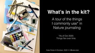 What’s in your Kit? Kate Rutter • Wild Wonder 2020 • Nature Journal Club Conference | @katerutter | October 2020
A tour of the things 
I commonly use* in
Nature journaling
Kate Rutter • October, 2020 •  @katerutter
What’s in the kit?
*As of Oct 2020. 
Things ﬂex over time.
 