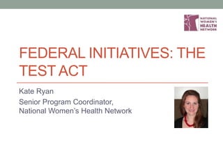 FEDERAL INITIATIVES: THE
TEST ACT
Kate Ryan
Senior Program Coordinator,
National Women’s Health Network
 