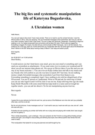The big lies and systematic manipulation
life of Kateryna Boguslavska,
A Ukrainian women
Hello Neven,
You can just reply to this email. I have many emails. There is no need to use the contact formular. I saw the
Pltivice lakes in 2015. They are amazing. Yes you forwarded messages chat screenshots. But now you call her
from other numbers? Why is that? Calm down. You are in deep shit obviously. Desperate. Forwarding is legal but
stalking is not. It is highly prosecuted here and actions will be taken EU wise. Phone calls are logged too.
Everything is logged. It’s insane. So what did you communicate to Mile? Seriously, I am in all this network. You
pretent to be a nice guy. that’s ok. At the same time you manipulate with lies? So what again about this Moldavian
wine? Where is the bill? What about having a baby in March? Just reply and attach proofs.
Kind regards,
Am 02.06.2017 um 10:48 schrieb:
Dear Renko,
I would answer you but I dont know your email. give me your email or something and i can
send you screenshots as attachments.. If you want come over to croatia over weekend and Ill
show you all our internet chats photos etc. We can go to Plitvice lakes if you like and you can
stay in my house,welcome :). You can even see Katja clothes here and talk to my mama and
my friends who will confirm to you she was here in march 2017 last time. Im not stalking
noone,i simply forwarded messages chat screenshots I got from from Katja to you.
Forwarding something is completely legal. I have nothing to do with her alleged hack of her
FB account. You are IT person as I understand. Write to FB and ask for retrieving it.I think
you can see who loged in and it will be clear it was not me. Katja told long time ago she made
Katja Heidi FB profile with some email that has katja heidi in a name and not trough her
regullar emails...you can ask her about it. No Im not manipulating anyone trust me.
Best regards
Neven
I guess this is your pictures too that she sent me. just as some of the Moldovan are mine she sent you probably
other also. and this is old old.
But its not only pictures. It was messages such as " I cant wait to see you I want sex with you now..etc etc"..while
she was with you...
Probably she was sending you similar stuff while with me in lying bed and playing with mobile (that I also bought
old one not galaxy 7)
This is whats devastating , such a betrayal. How can someone do this? And for so long without feeling at least
shame and guilt. Lies straight to face,smiling and blinking blue eyes (now without pacific blue lenses that she
used to wear)
This manipulation that lasted for so long was planned and well thought by her.
Renko
 