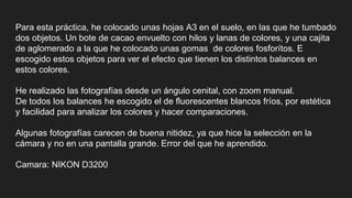 Para esta práctica, he colocado unas hojas A3 en el suelo, en las que he tumbado
dos objetos. Un bote de cacao envuelto con hilos y lanas de colores, y una cajita
de aglomerado a la que he colocado unas gomas de colores fosforítos. E
escogido estos objetos para ver el efecto que tienen los distintos balances en
estos colores.
He realizado las fotografías desde un ángulo cenital, con zoom manual.
De todos los balances he escogido el de fluorescentes blancos fríos, por estética
y facilidad para analizar los colores y hacer comparaciones.
Algunas fotografías carecen de buena nitidez, ya que hice la selección en la
cámara y no en una pantalla grande. Error del que he aprendido.
Camara: NIKON D3200
 