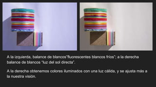 A la izquierda, balance de blancos”fluorescentes blancos fríos”; a la derecha
balance de blancos “luz del sol directa”.
A la derecha obtenemos colores iluminados con una luz cálida, y se ajusta más a
la nuestra visión.
 