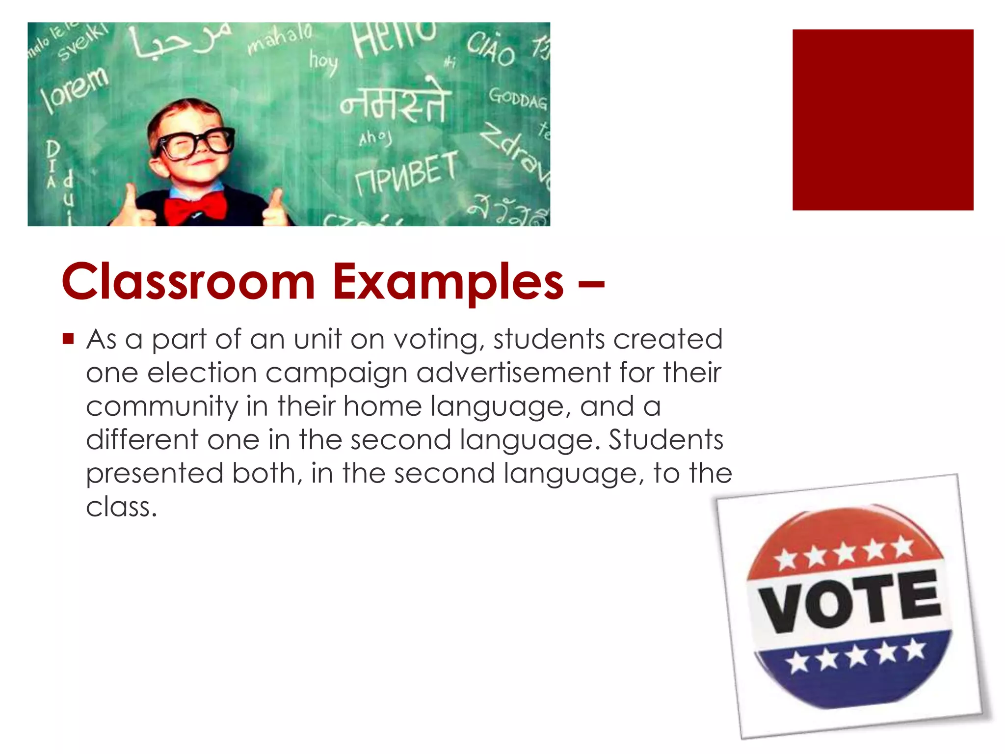 Classroom Examples –
 As a part of an unit on voting, students created
one election campaign advertisement for their
community in their home language, and a
different one in the second language. Students
presented both, in the second language, to the
class.
 