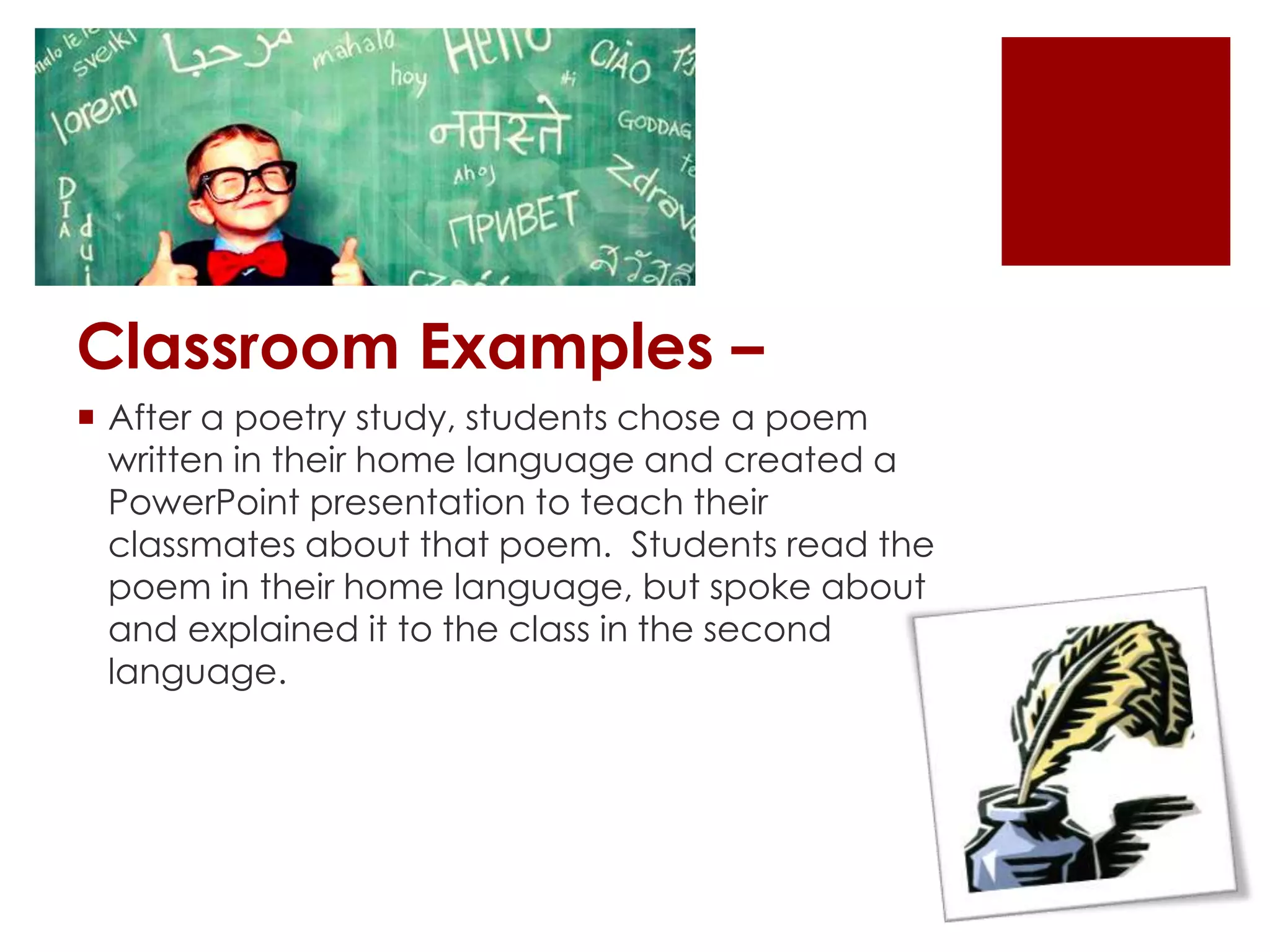 Classroom Examples –
 After a poetry study, students chose a poem
written in their home language and created a
PowerPoint presentation to teach their
classmates about that poem. Students read the
poem in their home language, but spoke about
and explained it to the class in the second
language.
 