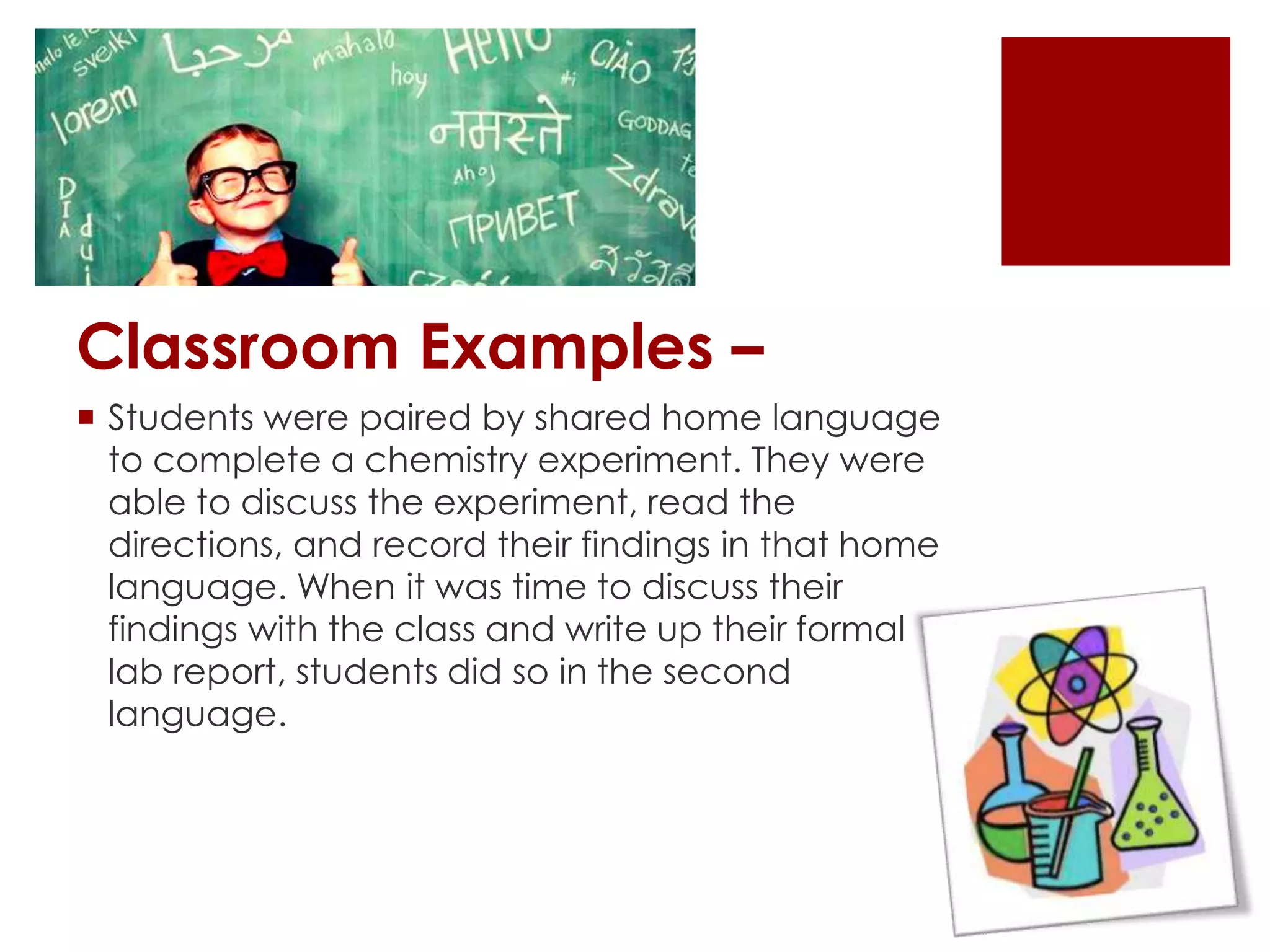 Classroom Examples –
 Students were paired by shared home language
to complete a chemistry experiment. They were
able to discuss the experiment, read the
directions, and record their findings in that home
language. When it was time to discuss their
findings with the class and write up their formal
lab report, students did so in the second
language.
 