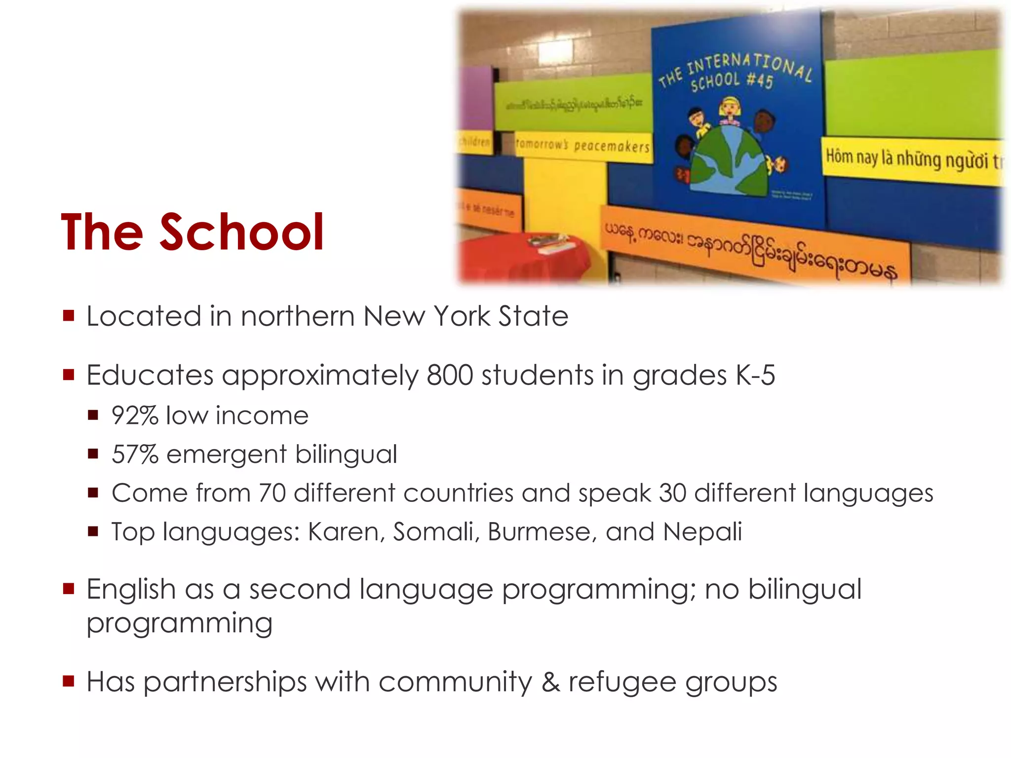 The School
 Located in northern New York State
 Educates approximately 800 students in grades K-5
 92% low income
 57% emergent bilingual
 Come from 70 different countries and speak 30 different languages
 Top languages: Karen, Somali, Burmese, and Nepali
 English as a second language programming; no bilingual
programming
 Has partnerships with community & refugee groups
 