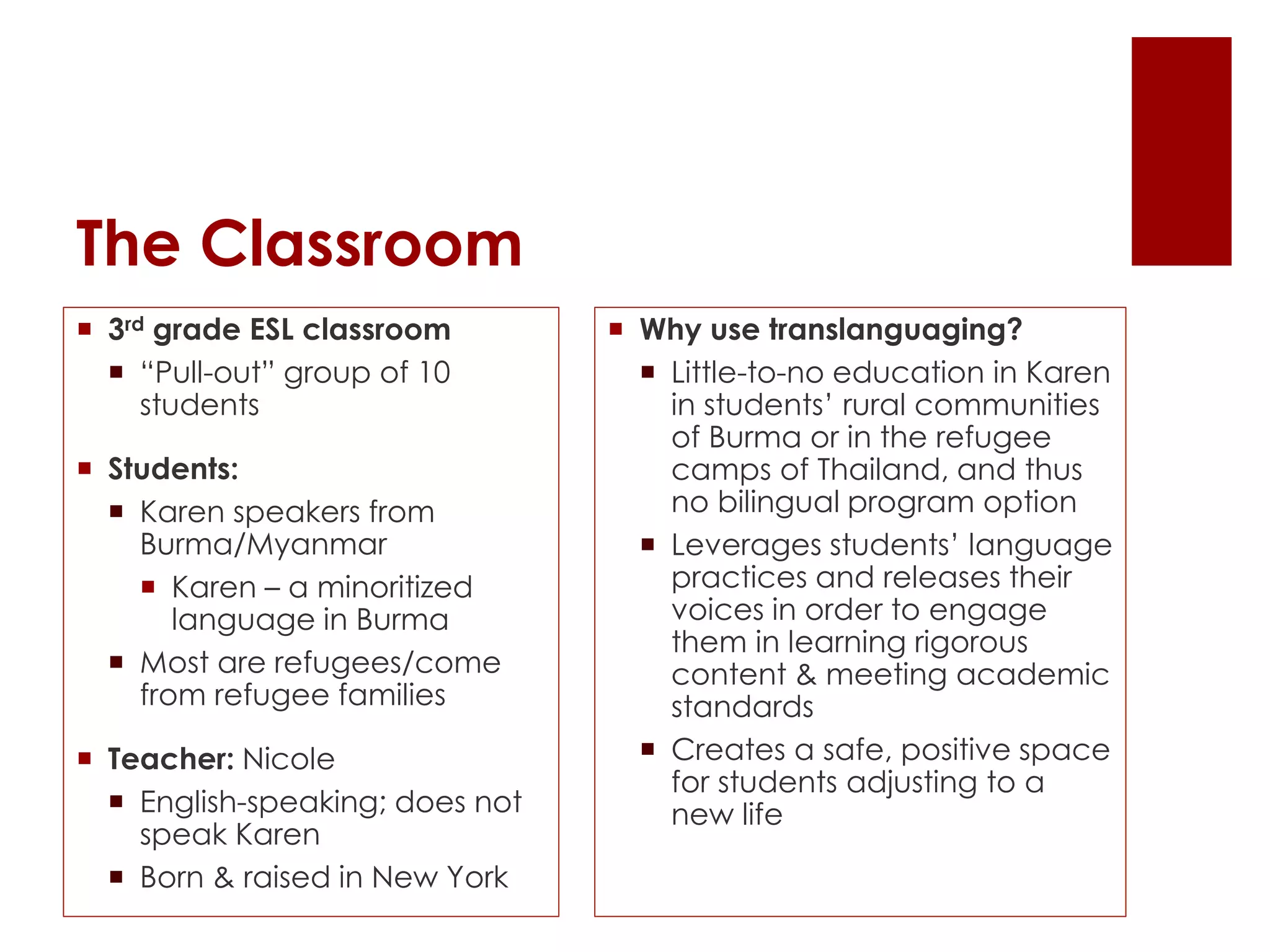 The Classroom
 3rd grade ESL classroom
 “Pull-out” group of 10
students
 Students:
 Karen speakers from
Burma/Myanmar
 Karen – a minoritized
language in Burma
 Most are refugees/come
from refugee families
 Teacher: Nicole
 English-speaking; does not
speak Karen
 Born & raised in New York
 Why use translanguaging?
 Little-to-no education in Karen
in students’ rural communities
of Burma or in the refugee
camps of Thailand, and thus
no bilingual program option
 Leverages students’ language
practices and releases their
voices in order to engage
them in learning rigorous
content & meeting academic
standards
 Creates a safe, positive space
for students adjusting to a
new life
 