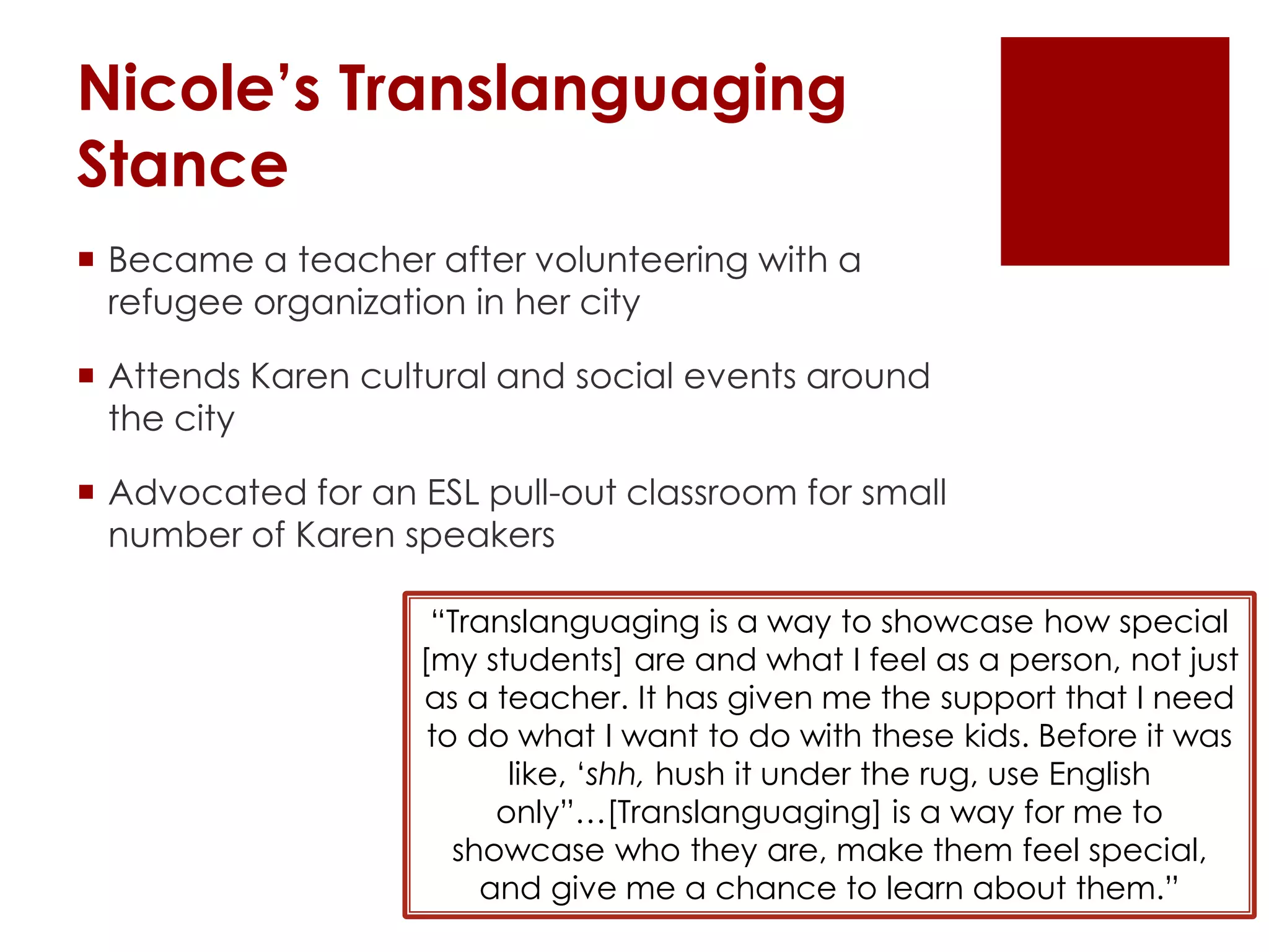 Nicole’s Translanguaging
Stance
 Became a teacher after volunteering with a
refugee organization in her city
 Attends Karen cultural and social events around
the city
 Advocated for an ESL pull-out classroom for small
number of Karen speakers
“Translanguaging is a way to showcase how special
[my students] are and what I feel as a person, not just
as a teacher. It has given me the support that I need
to do what I want to do with these kids. Before it was
like, ‘shh, hush it under the rug, use English
only”…[Translanguaging] is a way for me to
showcase who they are, make them feel special,
and give me a chance to learn about them.”
 