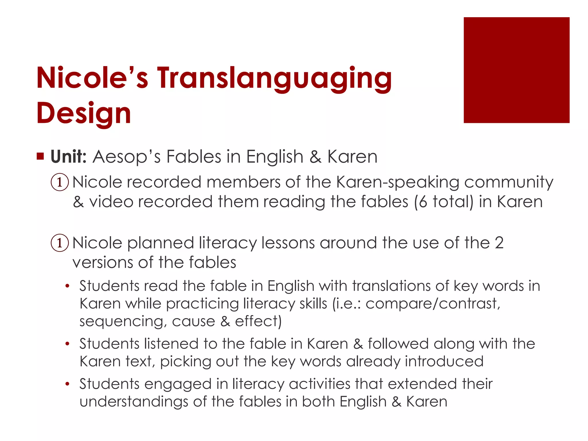 Nicole’s Translanguaging
Design
 Unit: Aesop’s Fables in English & Karen
①Nicole recorded members of the Karen-speaking community
& video recorded them reading the fables (6 total) in Karen
①Nicole planned literacy lessons around the use of the 2
versions of the fables
• Students read the fable in English with translations of key words in
Karen while practicing literacy skills (i.e.: compare/contrast,
sequencing, cause & effect)
• Students listened to the fable in Karen & followed along with the
Karen text, picking out the key words already introduced
• Students engaged in literacy activities that extended their
understandings of the fables in both English & Karen
 