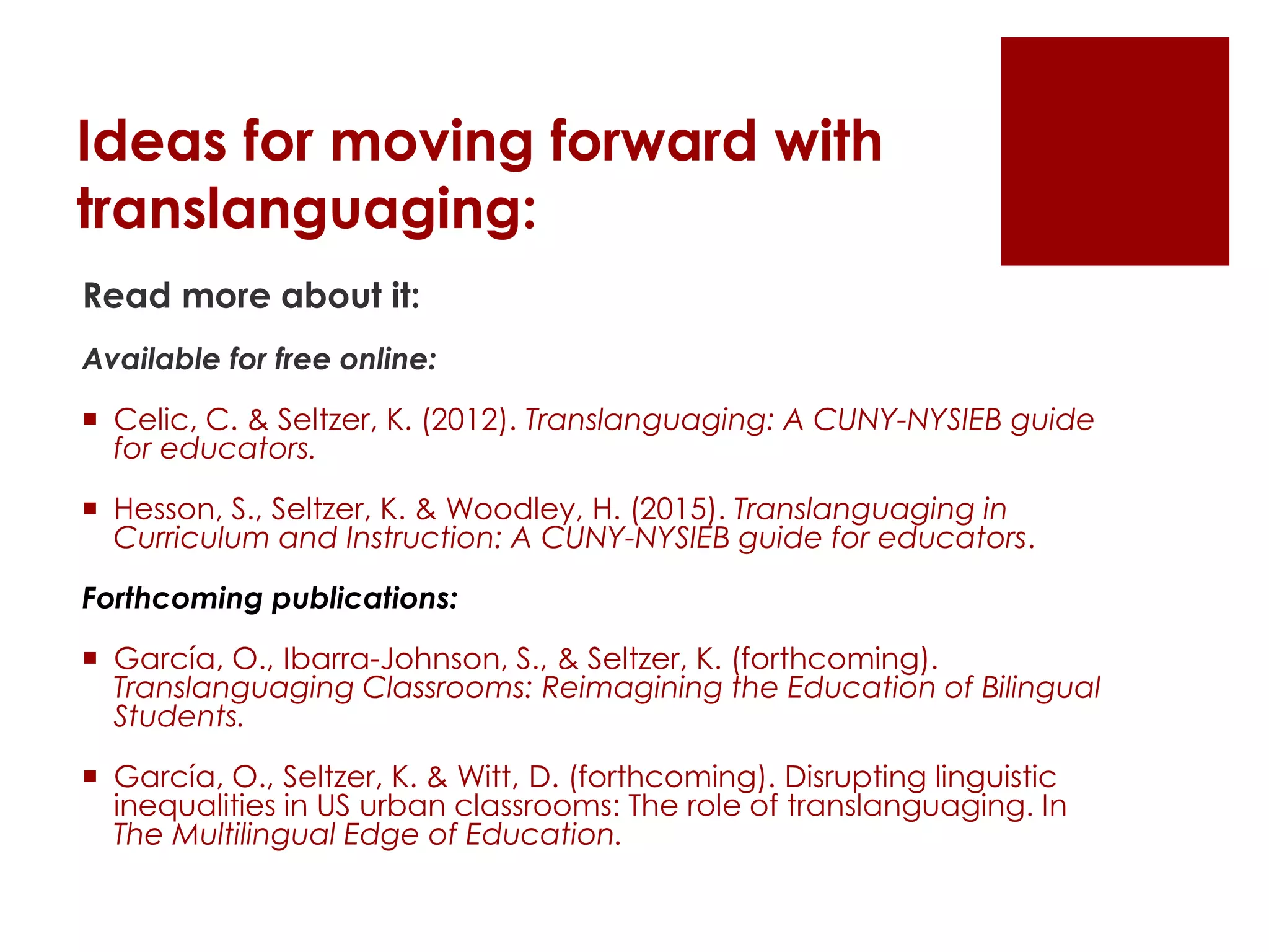 Ideas for moving forward with
translanguaging:
Read more about it:
Available for free online:
 Celic, C. & Seltzer, K. (2012). Translanguaging: A CUNY-NYSIEB guide
for educators.
 Hesson, S., Seltzer, K. & Woodley, H. (2015). Translanguaging in
Curriculum and Instruction: A CUNY-NYSIEB guide for educators.
Forthcoming publications:
 García, O., Ibarra-Johnson, S., & Seltzer, K. (forthcoming).
Translanguaging Classrooms: Reimagining the Education of Bilingual
Students.
 García, O., Seltzer, K. & Witt, D. (forthcoming). Disrupting linguistic
inequalities in US urban classrooms: The role of translanguaging. In
The Multilingual Edge of Education.
 