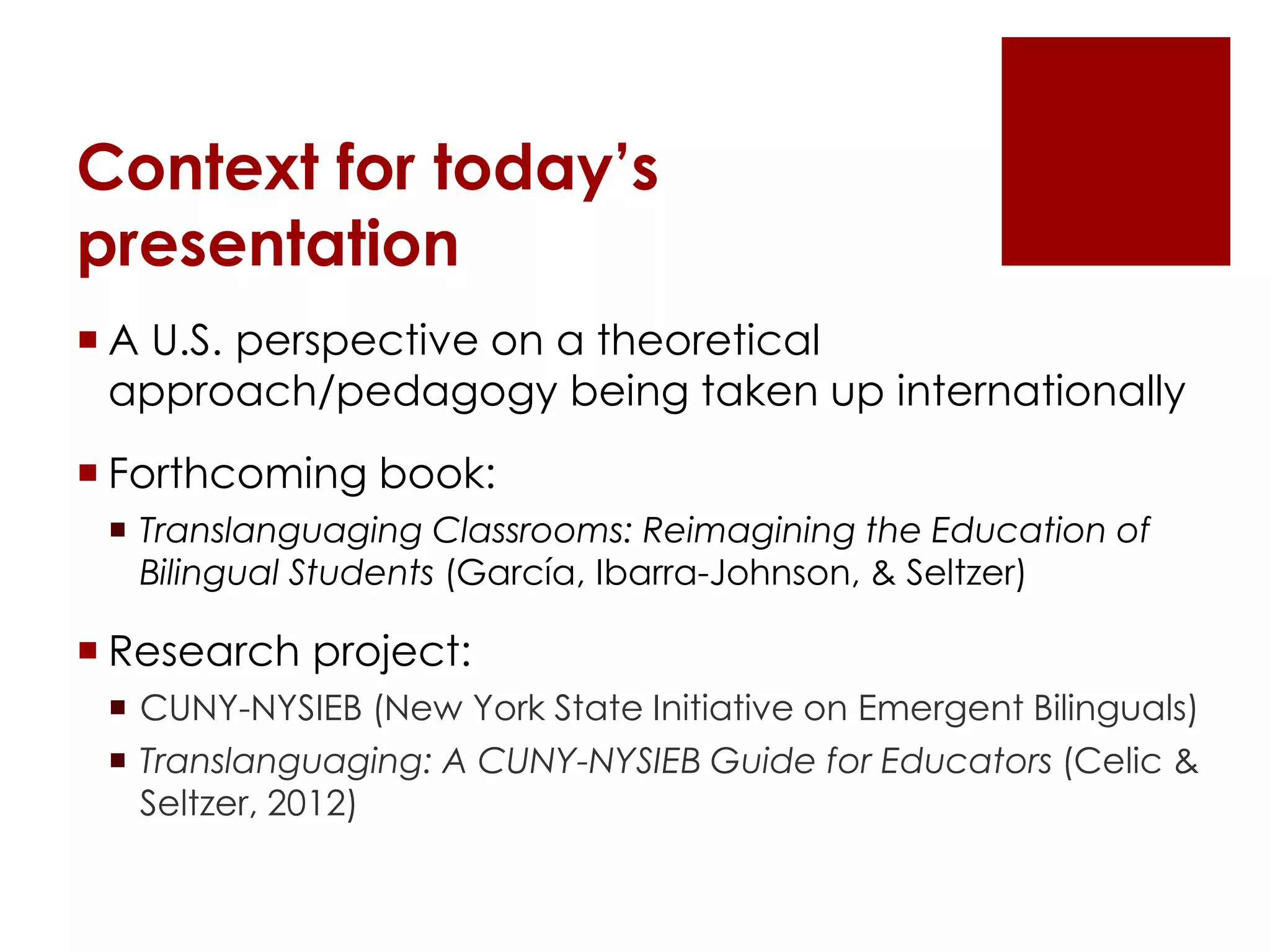 Context for today’s
presentation
 A U.S. perspective on a theoretical
approach/pedagogy being taken up internationally
 Forthcoming book:
 Translanguaging Classrooms: Reimagining the Education of
Bilingual Students (García, Ibarra-Johnson, & Seltzer)
 Research project:
 CUNY-NYSIEB (New York State Initiative on Emergent Bilinguals)
 Translanguaging: A CUNY-NYSIEB Guide for Educators (Celic &
Seltzer, 2012)
 