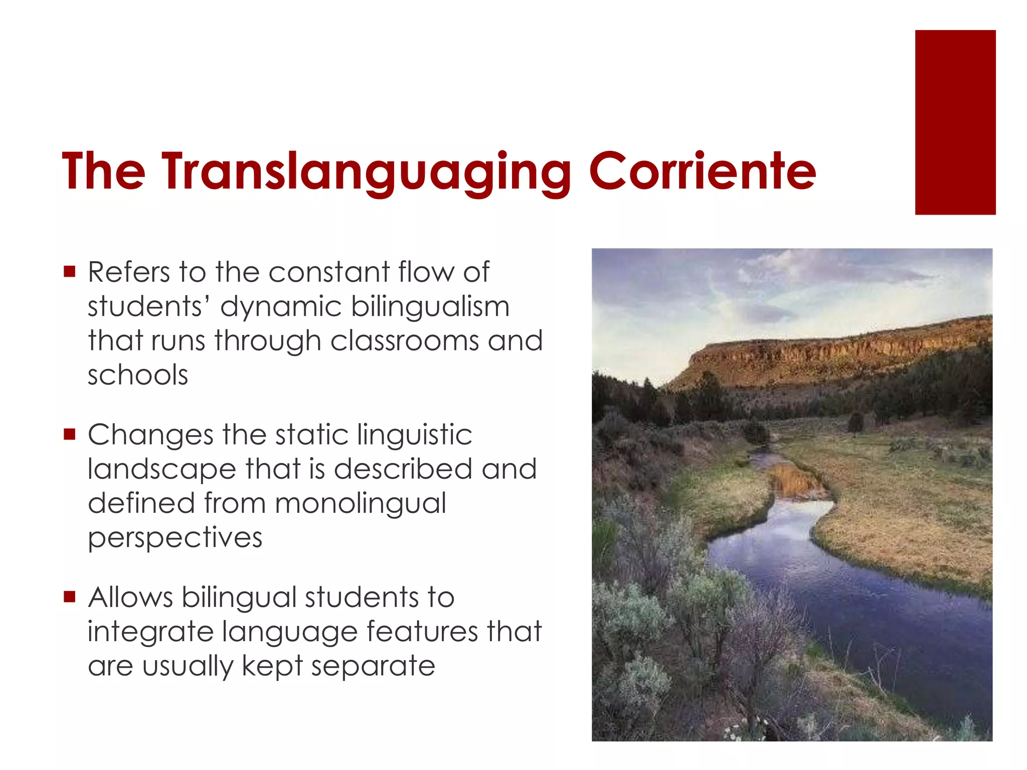 The Translanguaging Corriente
 Refers to the constant flow of
students’ dynamic bilingualism
that runs through classrooms and
schools
 Changes the static linguistic
landscape that is described and
defined from monolingual
perspectives
 Allows bilingual students to
integrate language features that
are usually kept separate
 