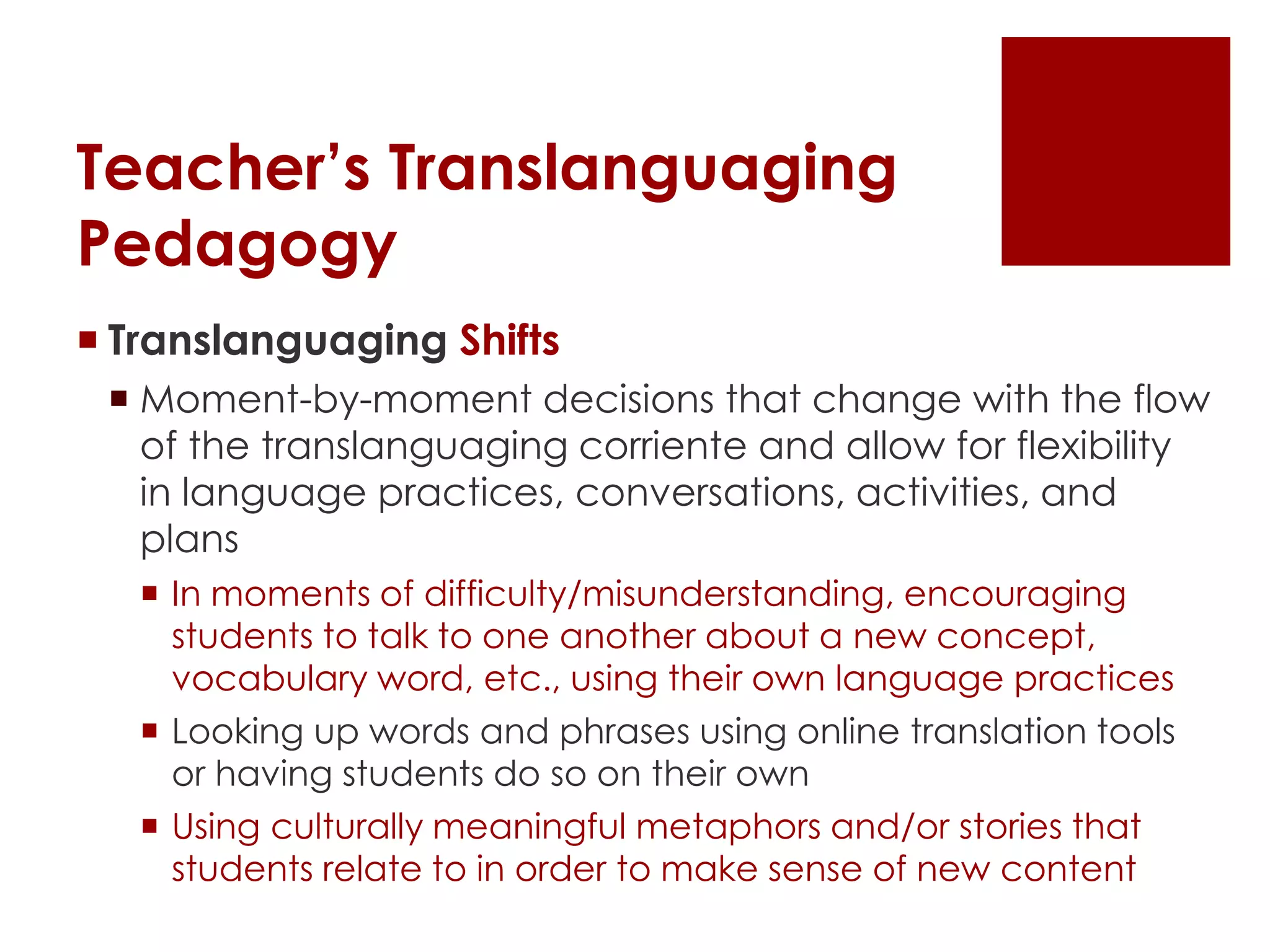 Teacher’s Translanguaging
Pedagogy
 Translanguaging Shifts
 Moment-by-moment decisions that change with the flow
of the translanguaging corriente and allow for flexibility
in language practices, conversations, activities, and
plans
 In moments of difficulty/misunderstanding, encouraging
students to talk to one another about a new concept,
vocabulary word, etc., using their own language practices
 Looking up words and phrases using online translation tools
or having students do so on their own
 Using culturally meaningful metaphors and/or stories that
students relate to in order to make sense of new content
 