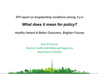 IPH report on longstanding conditions among 3-y-o 
What does it mean for policy? 
Healthy Ireland & Better Outcomes, Brighter Futures 
Kate 
O’Flaherty 
Director, 
Health 
and 
Wellbeing 
Programme 
Department 
of 
Health 
 
