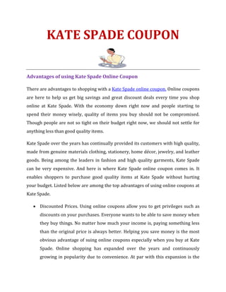 KATE SPADE COUPON

Advantages of using Kate Spade Online Coupon

There are advantages to shopping with a Kate Spade online coupon. Online coupons
are here to help us get big savings and great discount deals every time you shop
online at Kate Spade. With the economy down right now and people starting to
spend their money wisely, quality of items you buy should not be compromised.
Though people are not so tight on their budget right now, we should not settle for
anything less than good quality items.

Kate Spade over the years has continually provided its customers with high quality,
made from genuine materials clothing, stationery, home décor, jewelry, and leather
goods. Being among the leaders in fashion and high quality garments, Kate Spade
can be very expensive. And here is where Kate Spade online coupon comes in. It
enables shoppers to purchase good quality items at Kate Spade without hurting
your budget. Listed below are among the top advantages of using online coupons at
Kate Spade.

   • Discounted Prices. Using online coupons allow you to get privileges such as
      discounts on your purchases. Everyone wants to be able to save money when
      they buy things. No matter how much your income is, paying something less
      than the original price is always better. Helping you save money is the most
      obvious advantage of suing online coupons especially when you buy at Kate
      Spade. Online shopping has expanded over the years and continuously
      growing in popularity due to convenience. At par with this expansion is the
 