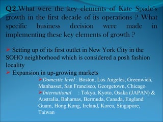 Q2 .What were the key elements of Kate Spade’s growth in the first decade of its operations ? What specific business decision were made in implementing these key elements of growth ? Setting up of its first outlet in New York City in the SOHO neighborhood which is considered a posh fashion locality Expansion in up-growing markets Domestic level  : Boston, Los Angeles, Greenwich, Manhasset, San Francisco, Georgetown, Chicago International   : Tokyo, Kyoto, Osaka (JAPAN) & Australia, Bahamas, Bermuda, Canada, England Guam, Hong Kong, Ireland, Korea, Singapore, Taiwan 