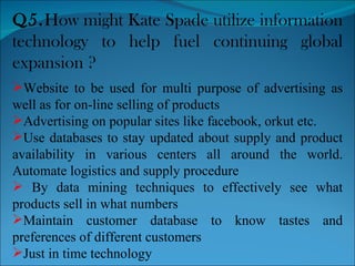 Q5. How might Kate Spade utilize information technology to help fuel continuing global expansion ?  Website to be used for multi purpose of advertising as well as for on-line selling of products Advertising on popular sites like facebook, orkut etc. Use databases to stay updated about supply and product availability in various centers all around the world. Automate logistics and supply procedure By data mining techniques to effectively see what products sell in what numbers Maintain customer database to know tastes and preferences of different customers Just in time technology 