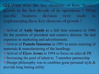 Q2 .What were the key elements of Kate Spade’s growth in the first decade of its operations ? What specific business decision were made in implementing these key elements of growth ? Arrival of  Andy Spade  as a full time resource in 1996 for the position of president and creative director. He had expertise in marketing and advertisement. Arrival of  Pamela Simontas  in 1993 to assist sourcing of materials & manufacturing of the handbags Arrival of  Elyce Arons  in 1994 to focus on sales & PR Increasing the pool of talent to  7-member partnership Design philosophy was to combine great personal style & provide long lasting utility 