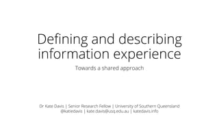 Defining and describing
information experience
Towards a shared approach
Dr Kate Davis | Senior Research Fellow | University of Southern Queensland
@katiedavis | kate.davis@usq.edu.au | katedavis.info
 
