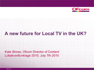 A new future for Local TV in the UK? Kate Stross, Ofcom Director of Content Lokalrundfunktage 2010, July 7th 2010 