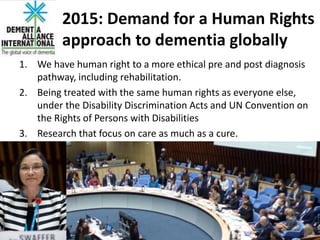 2015: Demand for a Human Rights
approach to dementia globally
1. We have human right to a more ethical pre and post diagnosis
pathway, including rehabilitation.
2. Being treated with the same human rights as everyone else,
under the Disability Discrimination Acts and UN Convention on
the Rights of Persons with Disabilities
3. Research that focus on care as much as a cure.