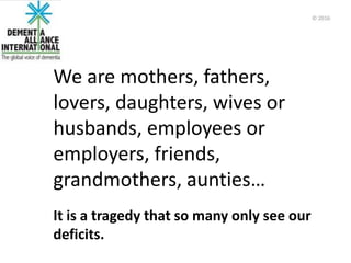 We are mothers, fathers,
lovers, daughters, wives or
husbands, employees or
employers, friends,
grandmothers, aunties…
It is a tragedy that so many only see our
deficits.