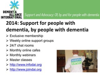 2014: Support for people with
dementia, by people with dementia
Exclusive membership
Weekly online support groups
24/7 chat rooms
Monthly online cafes
Monthly webinars
Master classes
http://www.infodai.org
http://www.joindai.org