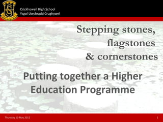 Crickhowell High School
            Ysgol Uwchradd Crughywel



                                       Stepping stones,
                                             flagstones
                                         & cornerstones
              Putting together a Higher
               Education Programme

Thursday 10 May 2012                                  1
 