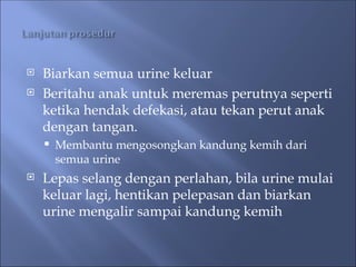  Biarkan semua urine keluar
 Beritahu anak untuk meremas perutnya seperti
ketika hendak defekasi, atau tekan perut anak
dengan tangan.
 Membantu mengosongkan kandung kemih dari
semua urine
 Lepas selang dengan perlahan, bila urine mulai
keluar lagi, hentikan pelepasan dan biarkan
urine mengalir sampai kandung kemih
 