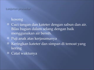 kosong
 Cuci tangan dan kateter dengan sabun dan air.
Bilas bagian dalam selang dengan baik
menggunakan air bersih.
 Puji anak atas kerjasamanya
 Keringkan kateter dan simpan di temoat yang
kering
 Catat waktunya
 