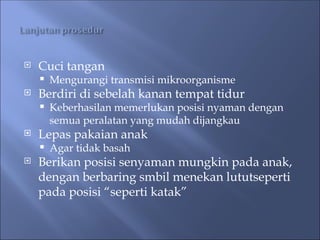  Cuci tangan
 Mengurangi transmisi mikroorganisme
 Berdiri di sebelah kanan tempat tidur
 Keberhasilan memerlukan posisi nyaman dengan
semua peralatan yang mudah dijangkau
 Lepas pakaian anak
 Agar tidak basah
 Berikan posisi senyaman mungkin pada anak,
dengan berbaring smbil menekan lututseperti
pada posisi “seperti katak”
 