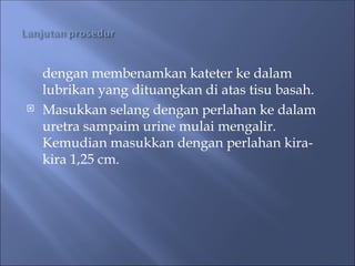 dengan membenamkan kateter ke dalam
lubrikan yang dituangkan di atas tisu basah.
 Masukkan selang dengan perlahan ke dalam
uretra sampaim urine mulai mengalir.
Kemudian masukkan dengan perlahan kira-
kira 1,25 cm.
 