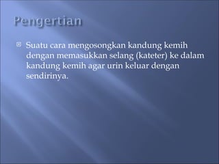 Suatu cara mengosongkan kandung kemih
dengan memasukkan selang (kateter) ke dalam
kandung kemih agar urin keluar dengan
sendirinya.
 