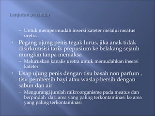– Untuk mempermudah insersi kateter melalui meatus
uretra
• Pegang ujung penis tegak lurus, jika anak tidak
disirkumsisi tarik prepusium ke belakang sejauh
mungkin tanpa memaksa
– Meluruskan kanalis uretra untuk memudahkan insersi
kateter
• Usap ujung penis dengan tisu basah non parfum ,
tisu pembersih bayi atau waslap bersih dengan
sabun dan air
– Mengurangi jumlah mikroorganisme pada meatus dan
berpindah dari area yang paling terkontaminasi ke area
yang paling terkontaminasi
 