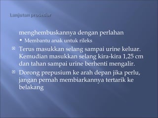 menghembuskannya dengan perlahan
 Membantu anak untuk rileks
 Terus masukkan selang sampai urine keluar.
Kemudian masukkan selang kira-kira 1,25 cm
dan tahan sampai urine berhenti mengalir.
 Dorong prepusium ke arah depan jika perlu,
jangan pernah membiarkannya tertarik ke
belakang
 
