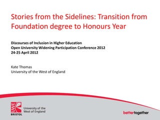Stories from the Sidelines: Transition from
Foundation degree to Honours Year
Discourses of Inclusion in Higher Education
Open University Widening Participation Conference 2012
24-25 April 2012


Kate Thomas
University of the West of England
 