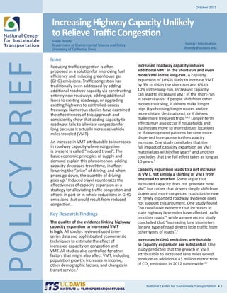 POLICYBRIEF
October 2015
IncreasingHighwayCapacityUnlikely
toRelieveTrafficCongestion
Reducing traffic congestion is often
proposed as a solution for improving fuel
efficiency and reducing greenhouse gas
(GHG) emissions. Traffic congestion has
traditionally been addressed by adding
additional roadway capacity via constructing
entirely new roadways, adding additional
lanes to existing roadways, or upgrading
existing highways to controlled-access
freeways. Numerous studies have examined
the effectiveness of this approach and
consistently show that adding capacity to
roadways fails to alleviate congestion for
long because it actually increases vehicle
miles traveled (VMT).
An increase in VMT attributable to increases
in roadway capacity where congestion
is present is called “induced travel”. The
basic economic principles of supply and
demand explain this phenomenon: adding
capacity decreases travel time, in effect
lowering the “price” of driving; and when
prices go down, the quantity of driving
goes up.1
Induced travel counteracts the
effectiveness of capacity expansion as a
strategy for alleviating traffic congestion and
offsets in part or in whole reductions in GHG
emissions that would result from reduced
congestion.
Susan Handy
Department of Environmental Science and Policy
University of California, Davis
National Center for Sustainable Transportation • 1
Issue
Contact Information:
slhandy@ucdavis.edu
Increased roadway capacity induces
additional VMT in the short-run and even
more VMT in the long-run. A capacity
expansion of 10% is likely to increase VMT
by 3% to 6% in the short-run and 6% to
10% in the long-run. Increased capacity
can lead to increased VMT in the short-run
in several ways: if people shift from other
modes to driving, if drivers make longer
trips (by choosing longer routes and/or
more distant destinations), or if drivers
make more frequent trips.3,4,5
Longer-term
effects may also occur if households and
businesses move to more distant locations
or if development patterns become more
dispersed in response to the capacity
increase. One study concludes that the
full impact of capacity expansion on VMT
materializes within five years6
and another
concludes that the full effect takes as long as
10 years.7
Capacity expansion leads to a net increase
in VMT, not simply a shifting of VMT from
one road to another. Some argue that
increased capacity does not generate new
VMT but rather that drivers simply shift from
slower and more congested roads to the new
or newly expanded roadway. Evidence does
not support this argument. One study found
“no conclusive evidence that increases in
state highway lane-miles have affected traffic
on other roads”8
while a more recent study
concluded that “increasing lane kilometers
for one type of road diverts little traffic from
other types of roads”.9
Increases in GHG emissions attributable
to capacity expansion are substantial. One
study predicted that the growth in VMT
attributable to increased lane miles would
produce an additional 43 million metric tons
of CO2
emissions in 2012 nationwide.10
Key Research Findings
The quality of the evidence linking highway
capacity expansion to increased VMT
is high. All studies reviewed used time-
series data and sophisticated econometric
techniques to estimate the effect of
increased capacity on congestion and
VMT. All studies also controlled for other
factors that might also affect VMT, including
population growth, increases in income,
other demographic factors, and changes in
transit service.2
 