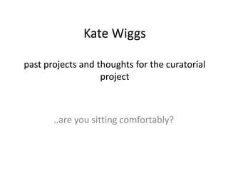 Kate Wiggs

past projects and thoughts for the curatorial
                   project



       ..are you sitting comfortably?
 