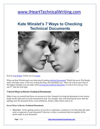www.IHeartTechnicalWriting.com

              Kate Winslet’s 7 Ways to Checking
                    Technical Documents




Click to view large
Post by Ivan Walsh. Follow me on Twitter.

What can Kate Winslet teach you about proof-reading technical documents? Watch the movie The Reader
and it will make sense. If she was writing this blog, she’d probably say: “Don’t do it all at once! One of
the biggest mistakes you can make when revising any technical document, is to do it all in one go. You
can’t!” And she’d be right.

7 Secret Ways to Revise Technical Documents

Make it easy on yourself and focus on one area at a time. Instead of revising the document in one session,
break out the tasks and revise the document by task. For example, start with checking the facts, then the
spelling, how the document flows, cross-references, footers, index entries and so on.

Seven Ways to Revise Technical Documents.

   1. Overview - In the opening section, do you have a statement, a sentence or two that states the main
      point or argument of your document? Likewise, is there a conclusion that ties together all the
      points made in your document?

          Page 1 of 2                                http://www.ihearttechnicalwriting.com/
 
