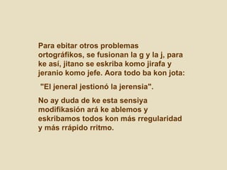 Para ebitar otros problemas ortográfikos, se fusionan la g y la j, para ke así, jitano se eskriba komo jirafa y jeranio komo jefe. Aora todo ba kon jota: "El jeneral jestionó la jerensia".  No ay duda de ke esta sensiya modifikasión ará ke ablemos y eskribamos todos kon más rregularidad y más rrápido rritmo.  