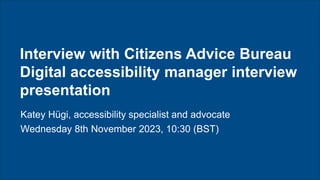 Citizens Advice Chairs & CEO’s meeting | Katey Hügi – November 2023
Interview with Citizens Advice Bureau
Digital accessibility manager interview
presentation
Katey Hügi, accessibility specialist and advocate
Wednesday 8th November 2023, 10:30 (BST)
 
