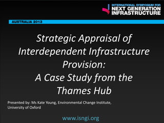ENDORSING PARTNERS

Strategic Appraisal of
Interdependent Infrastructure
Provision:
A Case Study from the
www.isngi.org
Thames Hub

The following are confirmed contributors to the business and policy dialogue in Sydney:
•

Rick Sawers (National Australia Bank)

•

Nick Greiner (Chairman (Infrastructure NSW)

Monday, 30th September 2013: Business & policy Dialogue

Tuesday 1 October to Thursday, 3rd October: Academic and Policy
Dialogue

Presented by: Ms Kate Young, Environmental Change Institute,
University of Oxford

www.isngi.org

 