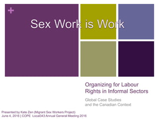 +
Organizing for Labour
Rights in Informal Sectors
Global Case Studies
and the Canadian Context
Presented by Kate Zen (Migrant Sex Workers Project)
June 4, 2016 | COPE Local343 Annual General Meeting 2016
 