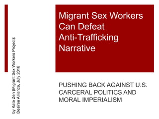 Migrant Sex Workers
Can Defeat
Anti-Trafficking
Narrative
PUSHING BACK AGAINST U.S.
CARCERAL POLITICS AND
MORAL IMPERIALISM
byKateZen(MigrantSexWorkersProject):
DesireeAlliance,July2016
 