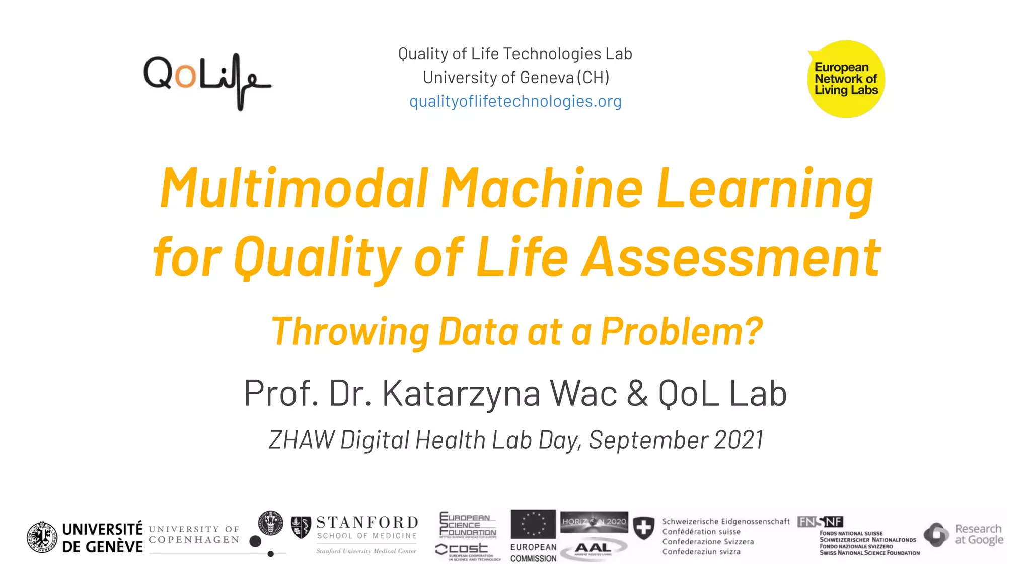 Quality of Life Technologies Lab
University of Geneva (CH)
qualityoﬂifetechnologies.org
Multimodal Machine Learning
for Quality of Life Assessment
Throwing Data at a Problem?
Prof. Dr. Katarzyna Wac & QoL Lab
ZHAW Digital Health Lab Day, September 2021
 