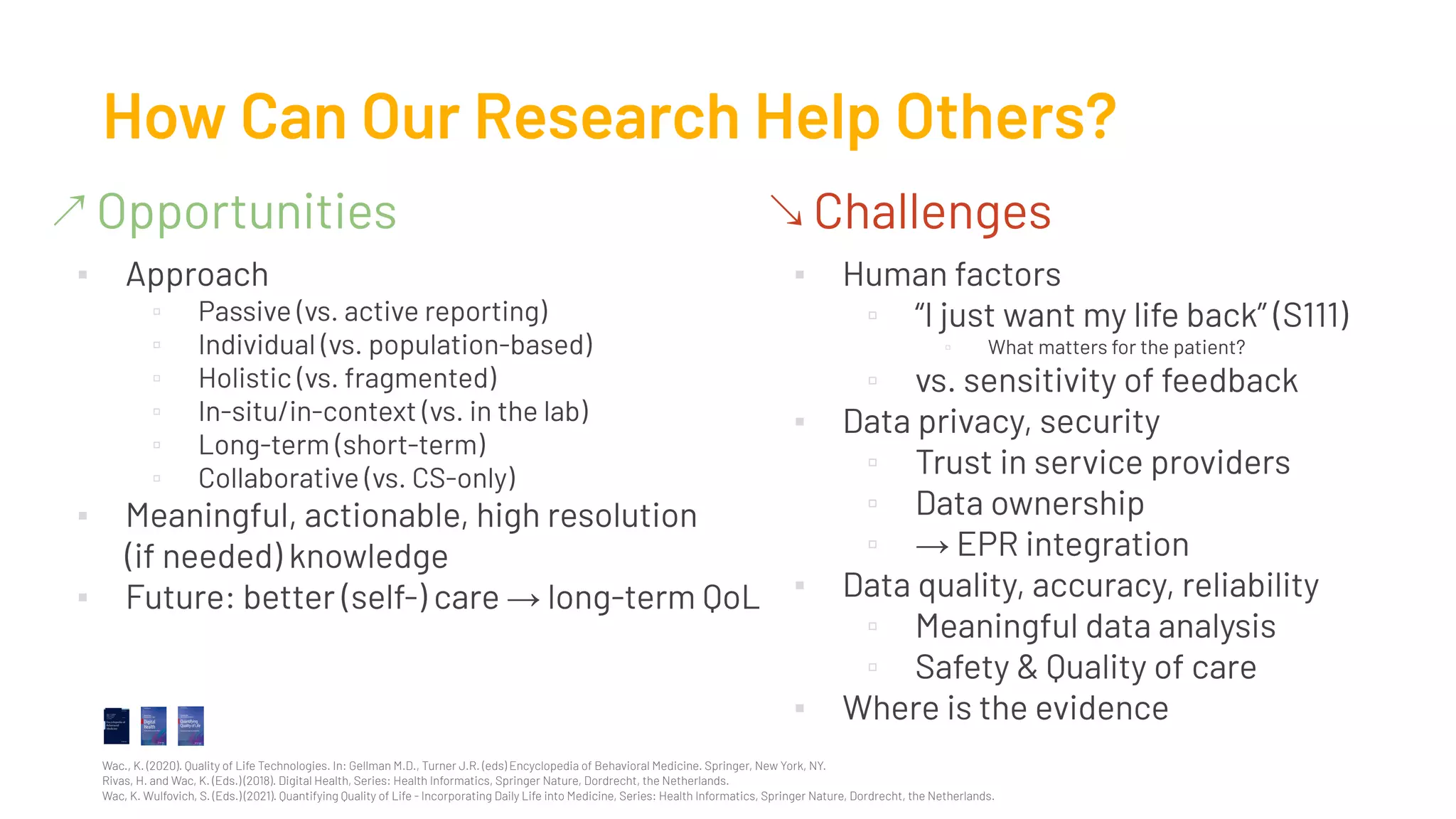 ↗ Opportunities
▪ Approach
▫ Passive (vs. active reporting)
▫ Individual (vs. population-based)
▫ Holistic (vs. fragmented)
▫ In-situ/in-context (vs. in the lab)
▫ Long-term (short-term)
▫ Collaborative (vs. CS-only)
▪ Meaningful, actionable, high resolution
(if needed) knowledge
▪ Future: better (self-) care → long-term QoL
How Can Our Research Help Others?
↘ Challenges
▪ Human factors
▫ “I just want my life back” (S111)
▫ What matters for the patient?
▫ vs. sensitivity of feedback
▪ Data privacy, security
▫ Trust in service providers
▫ Data ownership
▫ → EPR integration
▪ Data quality, accuracy, reliability
▫ Meaningful data analysis
▫ Safety & Quality of care
▪ Where is the evidence
Wac., K. (2020). Quality of Life Technologies. In: Gellman M.D., Turner J.R. (eds) Encyclopedia of Behavioral Medicine. Springer, New York, NY.
Rivas, H. and Wac, K. (Eds.) (2018). Digital Health, Series: Health Informatics, Springer Nature, Dordrecht, the Netherlands.
Wac, K. Wulfovich, S. (Eds.) (2021). Quantifying Quality of Life - Incorporating Daily Life into Medicine, Series: Health Informatics, Springer Nature, Dordrecht, the Netherlands.
 