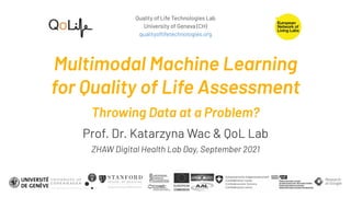 Quality of Life Technologies Lab
University of Geneva (CH)
qualityoﬂifetechnologies.org
Multimodal Machine Learning
for Quality of Life Assessment
Throwing Data at a Problem?
Prof. Dr. Katarzyna Wac & QoL Lab
ZHAW Digital Health Lab Day, September 2021
 