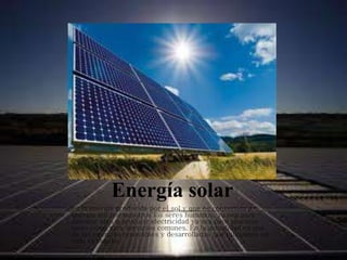Energía solar
es la energía producida por el sol y que es convertida a
energía útil por nosotros los seres humanos, ya sea para
calentar algo o producir electricidad ya sea para aparatos
tanto como para servicios comunes. En la actualidad es una
de las energías renovables y desarrolladas que utilizamos en
todo el mundo.
 