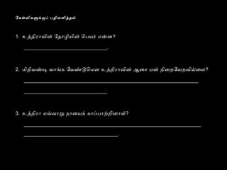 ேகளவிகளககப் பதிலளிததல் 
1. உததிராவின் ேதாழியின் ெபயர் எனன? 
_______________________________. 
2. மிதிவணட வாஙக ேவணடெமன உததிராவின் ஆைச ஏன் நிைறேவறவிலைல? 
_________________________________________________________________ 
_______________________________ 
3. உததிரா எவவாற நாையக் காபபாறறினாள்? 
__________________________________________________________________ 
___________________________________. 
 