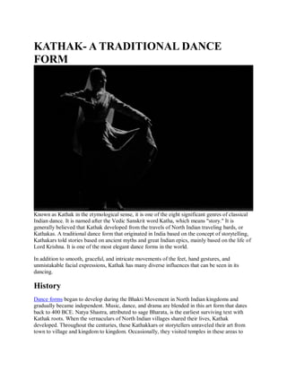 KATHAK- A TRADITIONAL DANCE
FORM
Known as Kathak in the etymological sense, it is one of the eight significant genres of classical
Indian dance. It is named after the Vedic Sanskrit word Katha, which means "story." It is
generally believed that Kathak developed from the travels of North Indian traveling bards, or
Kathakas. A traditional dance form that originated in India based on the concept of storytelling,
Kathakars told stories based on ancient myths and great Indian epics, mainly based on the life of
Lord Krishna. It is one of the most elegant dance forms in the world.
In addition to smooth, graceful, and intricate movements of the feet, hand gestures, and
unmistakable facial expressions, Kathak has many diverse influences that can be seen in its
dancing.
History
Dance forms began to develop during the Bhakti Movement in North Indian kingdoms and
gradually became independent. Music, dance, and drama are blended in this art form that dates
back to 400 BCE. Natya Shastra, attributed to sage Bharata, is the earliest surviving text with
Kathak roots. When the vernaculars of North Indian villages shared their lives, Kathak
developed. Throughout the centuries, these Kathakkars or storytellers unraveled their art from
town to village and kingdom to kingdom. Occasionally, they visited temples in these areas to
 