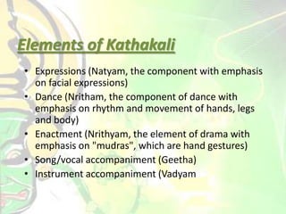 Elements of Kathakali
• Expressions (Natyam, the component with emphasis
on facial expressions)
• Dance (Nritham, the component of dance with
emphasis on rhythm and movement of hands, legs
and body)
• Enactment (Nrithyam, the element of drama with
emphasis on "mudras", which are hand gestures)
• Song/vocal accompaniment (Geetha)
• Instrument accompaniment (Vadyam
 